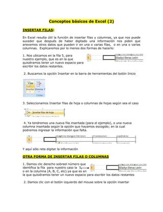 Conceptos básicos de Excel (2)

INSERTAR FILAS:

En Excel resulta útil la función de insertar filas y columnas, ya que nos puede
suceder que después de haber digitado una información nos piden que
anexemos otros datos que pueden ir en una o varias filas, o en una o varias
columnas. Explicaremos por lo menos dos formas de hacerlo:

1. Nos ubicamos en la fila 5, para
nuestro ejemplo, que es en la que
quisiéramos tener un nuevo espacio para
escribir los datos restantes.

2. Buscamos la opción Insertar en la barra de herramientas del botón Inicio




3. Seleccionamos Insertar filas de hoja o columnas de hojas según sea el caso




 4. Ya tendremos una nueva fila insertada (para el ejemplo), o una nueva
columna insertada según la opción que hayamos escogido; en la cual
podremos ingresar la información que falta.




Y aquí sólo reta digitar la información

OTRA FORMA DE INSERTAR FILAS O COLUMNAS

1. Damos clic derecho sobreel número que
identifica la fila para nuestro caso la 5,
o en la columna (A, B, C, etc).ya que es en
la que quisiéramos tener un nuevo espacio para escribir los datos restantes

2. Damos clic con el botón izquierdo del mouse sobre la opción insertar
 