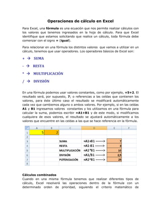 Operaciones de cálculo en Excel
Para Excel, una fórmula es una ecuación que nos permite realizar cálculos con
los valores que tenemos ingresados en la hoja de cálculo. Para que Excel
identifique que estamos solicitando que realice un cálculo, toda fórmula debe
comenzar con el signo = (igual).

Para relacionar en una fórmula los distintos valores que vamos a utilizar en un
cálculo, tenemos que usar operadores. Los operadores básicos de Excel son:

+  SUMA

-  RESTA

*  MULTIPLICACIÓN

/  DIVISIÓN

En una fórmula podemos usar valores constantes, como por ejemplo, =5+2. El
resultado será, por supuesto, 7; o referencias a las celdas que contienen los
valores, para éste último caso el resultado se modificará automáticamente
cada vez que cambiemos alguno o ambos valores. Por ejemplo, si en las celdas
A1 y B1 ingresamos valores constantes y los utilizamos en una fórmula para
calcular la suma, podemos escribir =A1+B1 y de este modo, si modificamos
cualquiera de esos valores, el resultado se ajustará automáticamente a los
valores que encuentre en las celdas a las que se hace referencia en la fórmula.




Cálculos combinados
Cuando en una misma fórmula tenemos que realizar diferentes tipos de
cálculo, Excel resolverá las operaciones dentro de la fórmula con un
determinado orden de prioridad, siguiendo el criterio matemático de
 