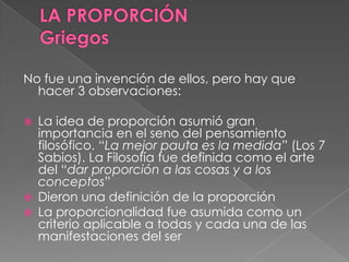 No fue una invención de ellos, pero hay que
hacer 3 observaciones:
 La idea de proporción asumió gran
importancia en el seno del pensamiento
filosófico. “La mejor pauta es la medida” (Los 7
Sabios). La Filosofía fue definida como el arte
del “dar proporción a las cosas y a los
conceptos”
 Dieron una definición de la proporción
 La proporcionalidad fue asumida como un
criterio aplicable a todas y cada una de las
manifestaciones del ser
 