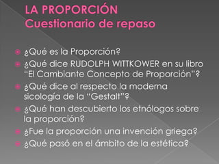  ¿Qué es la Proporción?
 ¿Qué dice RUDOLPH WITTKOWER en su libro
“El Cambiante Concepto de Proporción”?
 ¿Qué dice al respecto la moderna
sicología de la “Gestalt”?
 ¿Qué han descubierto los etnólogos sobre
la proporción?
 ¿Fue la proporción una invención griega?
 ¿Qué pasó en el ámbito de la estética?
 