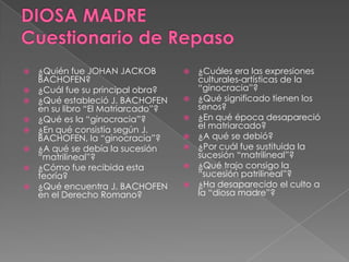  ¿Quién fue JOHAN JACKOB
BACHOFEN?
 ¿Cuál fue su principal obra?
 ¿Qué estableció J. BACHOFEN
en su libro “El Matriarcado”?
 ¿Qué es la “ginocracia”?
 ¿En qué consistía según J.
BACHOFEN, la “ginocracia”?
 ¿A qué se debía la sucesión
“matrilineal”?
 ¿Cómo fue recibida esta
teoría?
 ¿Qué encuentra J. BACHOFEN
en el Derecho Romano?
 ¿Cuáles era las expresiones
culturales-artísticas de la
“ginocracia”?
 ¿Qué significado tienen los
senos?
 ¿En qué época desapareció
el matriarcado?
 ¿A qué se debió?
 ¿Por cuál fue sustituida la
sucesión “matrilineal”?
 ¿Qué trajo consigo la
“sucesión patrilineal”?
 ¿Ha desaparecido el culto a
la “diosa madre”?
 