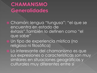  Chamán: lengua “tungusa”: “el que se
encuentra en estado de
éxtasis”.También lo definen como “el
que sabe”
 Un tipo de experiencia mística (no
religiosa ni filosófica)
 Lo interesante del chamanismo es que
sus expresiones o características son muy
similares en situaciones geográficas y
culturales muy diferentes entre sí
 