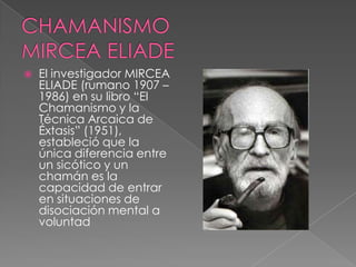  El investigador MIRCEA
ELIADE (rumano 1907 –
1986) en su libro “El
Chamanismo y la
Técnica Arcaica de
Éxtasis” (1951),
estableció que la
única diferencia entre
un sicótico y un
chamán es la
capacidad de entrar
en situaciones de
disociación mental a
voluntad
 