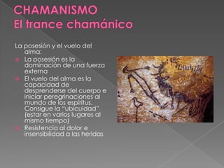 La posesión y el vuelo del
alma:
 La posesión es la
dominación de una fuerza
externa
 El vuelo del alma es la
capacidad de
desprenderse del cuerpo e
iniciar peregrinaciones al
mundo de los espíritus.
Consigue la “ubicuidad”
(estar en varios lugares al
mismo tiempo)
 Resistencia al dolor e
insensibilidad a las heridas
 