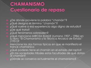  ¿De dónde proviene la palabra “chamán”?
 ¿Qué designa el término “chamán”?
 ¿Qué vuelve a esa experiencia algo digno de estudio?
 ¿De qué trata?
 ¿Qué fenómenos sobresalen?
 ¿Qué menciona MIRCEA ELIADE (rumano 1907 – 1986) en
su libro “El Chamanismo y la Técnica Arcaica de Éxtasis”
(1951)?
 Mencione las dos formas típicas en que se manifiesta el
trance chamánico
 ¿Qué poderes tiene el chamán en el estado del rapto?
 ¿En las sociedades tribales estas facultades de qué dotan
al chamán?
 ¿Dónde se conserva actualmente el chamanismo?
 