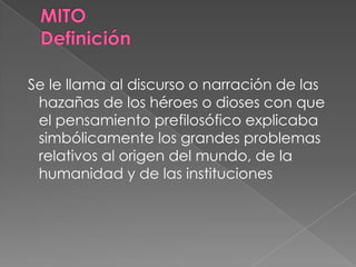 Se le llama al discurso o narración de las
hazañas de los héroes o dioses con que
el pensamiento prefilosófico explicaba
simbólicamente los grandes problemas
relativos al origen del mundo, de la
humanidad y de las instituciones
 
