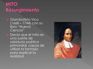  Giambatista Vico
(1668 – 1744) con su
libro “Nueva
Ciencia”
 Decía que el mito es
una suerte de
sabiduría poética
primordial, capaz de
utilizar la fantasía
para explicar la
realidad
 