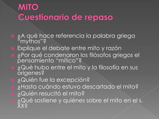  ¿A qué hace referencia la palabra griega
“mythos”?
 Explique el debate entre mito y razón
 ¿Por qué condenaron los filósofos griegos el
pensamiento “mítico”?
 ¿Qué hubo entre el mito y la filosofía en sus
orígenes?
 ¿Quién fue la excepción?
 ¿Hasta cuándo estuvo descartado el mito?
 ¿Quién resucitó el mito?
 ¿Qué sostiene y quiénes sobre el mito en el s.
XX?
 
