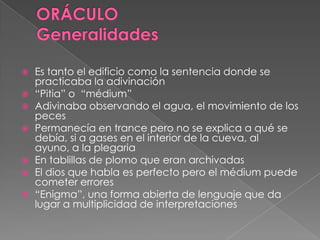  Es tanto el edificio como la sentencia donde se
practicaba la adivinación
 “Pitia” o “médium”
 Adivinaba observando el agua, el movimiento de los
peces
 Permanecía en trance pero no se explica a qué se
debía, si a gases en el interior de la cueva, al
ayuno, a la plegaria
 En tablillas de plomo que eran archivadas
 El dios que habla es perfecto pero el médium puede
cometer errores
 “Enigma”, una forma abierta de lenguaje que da
lugar a multiplicidad de interpretaciones
 