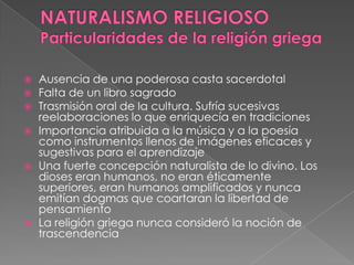  Ausencia de una poderosa casta sacerdotal
 Falta de un libro sagrado
 Trasmisión oral de la cultura. Sufría sucesivas
reelaboraciones lo que enriquecía en tradiciones
 Importancia atribuida a la música y a la poesía
como instrumentos llenos de imágenes eficaces y
sugestivas para el aprendizaje
 Una fuerte concepción naturalista de lo divino. Los
dioses eran humanos, no eran éticamente
superiores, eran humanos amplificados y nunca
emitían dogmas que coartaran la libertad de
pensamiento
 La religión griega nunca consideró la noción de
trascendencia
 