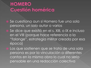  Se cuestiona aun si Homero fue una sola
persona, un solo autor o varios
 Se dice que existió en el s. XIII, o IX e incluso
en el VIII (porque hace referencia a la
“falange”, estrategia militar creada por esa
época)
 Los que sostienen que se trata de una sola
persona es por la vinculación a diferentes
cantos en la misma obra lo cual no sería
pensable en una redacción colectiva
 