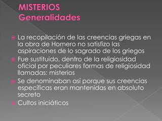  La recopilación de las creencias griegas en
la obra de Homero no satisfizo las
aspiraciones de lo sagrado de los griegos
 Fue sustituido, dentro de la religiosidad
oficial por peculiares formas de religiosidad
llamadas: misterios
 Se denominaban así porque sus creencias
específicas eran mantenidas en absoluto
secreto
 Cultos iniciáticos
 