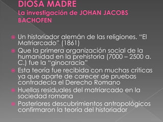  Un historiador alemán de las religiones. “El
Matriarcado” (1861)
 Que la primera organización social de la
humanidad en la prehistoria (7000 – 2500 a.
C.) fue la “ginocracia”
 Esta teoría fue recibida con muchas críticas
ya que aparte de carecer de pruebas
contradecía el Derecho Romano
 Huellas residuales del matriarcado en la
sociedad romana
 Posteriores descubrimientos antropológicos
confirmaron la teoría del historiador
 