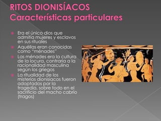  Era el único dios que
admitía mujeres y esclavos
en sus rituales
 Aquéllas eran conocidas
como “ménades”
 Las ménades era la cultura
de la locura, contraria a la
racionalidad masculina
según los griegos
 La ritualidad de los
misterios dionisiacos fueron
adoptados por la
tragedia, sobre todo en el
sacrificio del macho cabrío
(tragos)
 