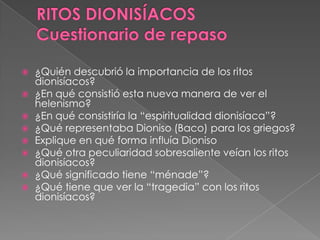  ¿Quién descubrió la importancia de los ritos
dionisíacos?
 ¿En qué consistió esta nueva manera de ver el
helenismo?
 ¿En qué consistiría la “espiritualidad dionisíaca”?
 ¿Qué representaba Dioniso (Baco) para los griegos?
 Explique en qué forma influía Dioniso
 ¿Qué otra peculiaridad sobresaliente veían los ritos
dionisíacos?
 ¿Qué significado tiene “ménade”?
 ¿Qué tiene que ver la “tragedia” con los ritos
dionisíacos?
 