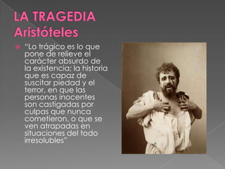  “Lo trágico es lo que
pone de relieve el
carácter absurdo de
la existencia; la historia
que es capaz de
suscitar piedad y el
terror, en que las
personas inocentes
son castigadas por
culpas que nunca
cometieron, o que se
ven atrapadas en
situaciones del todo
irresolubles”
 