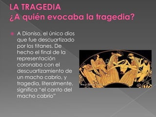  A Dioniso, el único dios
que fue descuartizado
por los titanes. De
hecho el final de la
representación
coronaba con el
descuartizamiento de
un macho cabrío, y
tragedia, literalmente,
significa “el canto del
macho cabrío”
 