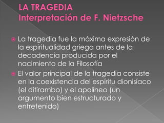  La tragedia fue la máxima expresión de
la espiritualidad griega antes de la
decadencia producida por el
nacimiento de la Filosofía
 El valor principal de la tragedia consiste
en la coexistencia del espíritu dionisíaco
(el ditirambo) y el apolíneo (un
argumento bien estructurado y
entretenido)
 