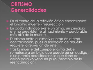  En el centro de la reflexión órfica encontramos
el binomio muerte - resurrección
 En cada individuo existe un alma, un principio
eterno preexistente al nacimiento y perdurable
más allá de la muerte
 Dualismo entre el alma y cuerpo en eterna
contradicción, pues la salvación de aquélla
requiere la represión de éste
 Tras la muerte del cuerpo el alma debe
someterse a un juicio que puede ser un castigo
o un premio para liberarlo lo que tiene de
divino para volver a ser puro (principio de la
reencarnación)
 