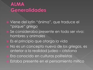  Viene del latín “ánima”, que traduce el
“psique” griego
 Se consideraba presente en todo ser vivo:
hombres y animales
 Es el principio que otorga la vida
 No es un concepto nuevo de los griegos, es
anterior a la realidad judeo – cristiana
 Era conocido en culturas politeístas
 Estaba presente en el pensamiento mítico
 