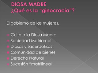 El gobierno de las mujeres.
 Culto a la Diosa Madre
 Sociedad Matriarcal
 Diosas y sacerdotisas
 Comunidad de bienes
 Derecho Natural
 Sucesión “matrilineal”
 