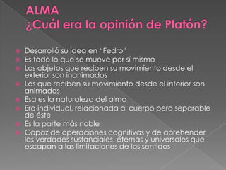  Desarrolló su idea en “Fedro”
 Es todo lo que se mueve por sí mismo
 Los objetos que reciben su movimiento desde el
exterior son inanimados
 Los que reciben su movimiento desde el interior son
animados
 Esa es la naturaleza del alma
 Era individual, relacionada al cuerpo pero separable
de éste
 Es la parte más noble
 Capaz de operaciones cognitivas y de aprehender
las verdades sustanciales, eternas y universales que
escapan a las limitaciones de los sentidos
 