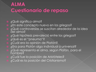  ¿Qué significa alma?
 ¿En este concepto nuevo en los griegos?
 ¿Qué controversias se suscitan alrededor de la idea
del alma?
 ¿Qué hipótesis prevaleció entre los griegos?
 ¿Qué es el “pneuma”?
 ¿Cuál era la opinión de Platón?
 ¿Era para Platón algo individual o universal?
 ¿Qué representa el alma, según Platón, para el
hombre?
 ¿Cuál fue la posición de Aristóteles?
 ¿Cuál es la posición del Cristianismo?
 