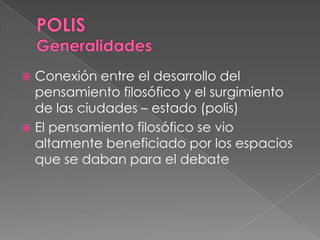  Conexión entre el desarrollo del
pensamiento filosófico y el surgimiento
de las ciudades – estado (polis)
 El pensamiento filosófico se vio
altamente beneficiado por los espacios
que se daban para el debate
 