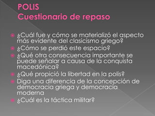  ¿Cuál fue y cómo se materializó el aspecto
más evidente del clasicismo griego?
 ¿Cómo se perdió este espacio?
 ¿Qué otra consecuencia importante se
puede señalar a causa de la conquista
macedónica?
 ¿Qué propició la libertad en la polis?
 Diga una diferencia de la concepción de
democracia griega y democracia
moderna
 ¿Cuál es la táctica militar?
 
