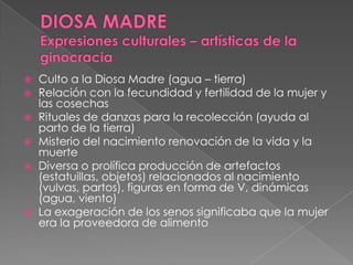 Culto a la Diosa Madre (agua – tierra)
 Relación con la fecundidad y fertilidad de la mujer y
las cosechas
 Rituales de danzas para la recolección (ayuda al
parto de la tierra)
 Misterio del nacimiento renovación de la vida y la
muerte
 Diversa o prolífica producción de artefactos
(estatuillas, objetos) relacionados al nacimiento
(vulvas, partos), figuras en forma de V, dinámicas
(agua, viento)
 La exageración de los senos significaba que la mujer
era la proveedora de alimento
 