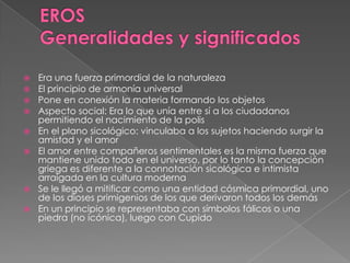  Era una fuerza primordial de la naturaleza
 El principio de armonía universal
 Pone en conexión la materia formando los objetos
 Aspecto social: Era lo que unía entre sí a los ciudadanos
permitiendo el nacimiento de la polis
 En el plano sicológico: vinculaba a los sujetos haciendo surgir la
amistad y el amor
 El amor entre compañeros sentimentales es la misma fuerza que
mantiene unido todo en el universo, por lo tanto la concepción
griega es diferente a la connotación sicológica e intimista
arraigada en la cultura moderna
 Se le llegó a mitificar como una entidad cósmica primordial, uno
de los dioses primigenios de los que derivaron todos los demás
 En un principio se representaba con símbolos fálicos o una
piedra (no icónica), luego con Cupido
 