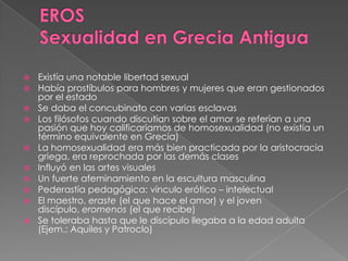  Existía una notable libertad sexual
 Había prostíbulos para hombres y mujeres que eran gestionados
por el estado
 Se daba el concubinato con varias esclavas
 Los filósofos cuando discutían sobre el amor se referían a una
pasión que hoy calificaríamos de homosexualidad (no existía un
término equivalente en Grecia)
 La homosexualidad era más bien practicada por la aristocracia
griega, era reprochada por las demás clases
 Influyó en las artes visuales
 Un fuerte afeminamiento en la escultura masculina
 Pederastía pedagógica: vínculo erótico – intelectual
 El maestro, eraste (el que hace el amor) y el joven
discípulo, eromenos (el que recibe)
 Se toleraba hasta que le discípulo llegaba a la edad adulta
(Ejem.: Aquiles y Patroclo)
 