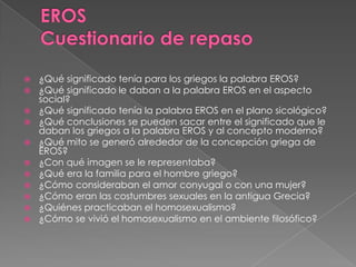  ¿Qué significado tenía para los griegos la palabra EROS?
 ¿Qué significado le daban a la palabra EROS en el aspecto
social?
 ¿Qué significado tenía la palabra EROS en el plano sicológico?
 ¿Qué conclusiones se pueden sacar entre el significado que le
daban los griegos a la palabra EROS y al concepto moderno?
 ¿Qué mito se generó alrededor de la concepción griega de
EROS?
 ¿Con qué imagen se le representaba?
 ¿Qué era la familia para el hombre griego?
 ¿Cómo consideraban el amor conyugal o con una mujer?
 ¿Cómo eran las costumbres sexuales en la antigua Grecia?
 ¿Quiénes practicaban el homosexualismo?
 ¿Cómo se vivió el homosexualismo en el ambiente filosófico?
 