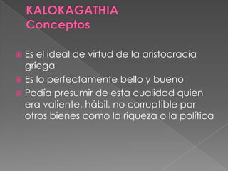  Es el ideal de virtud de la aristocracia
griega
 Es lo perfectamente bello y bueno
 Podía presumir de esta cualidad quien
era valiente, hábil, no corruptible por
otros bienes como la riqueza o la política
 