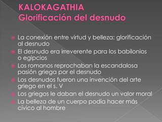  La conexión entre virtud y belleza: glorificación
al desnudo
 El desnudo era irreverente para los babilonios
o egipcios
 Los romanos reprochaban la escandalosa
pasión griega por el desnudo
 Los desnudos fueron una invención del arte
griego en el s. V
 Los griegos le daban el desnudo un valor moral
 La belleza de un cuerpo podía hacer más
cívico al hombre
 