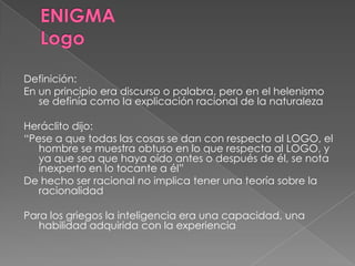 Definición:
En un principio era discurso o palabra, pero en el helenismo
se definía como la explicación racional de la naturaleza
Heráclito dijo:
“Pese a que todas las cosas se dan con respecto al LOGO, el
hombre se muestra obtuso en lo que respecta al LOGO, y
ya que sea que haya oído antes o después de él, se nota
inexperto en lo tocante a él”
De hecho ser racional no implica tener una teoría sobre la
racionalidad
Para los griegos la inteligencia era una capacidad, una
habilidad adquirida con la experiencia
 