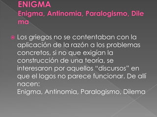  Los griegos no se contentaban con la
aplicación de la razón a los problemas
concretos, si no que exigían la
construcción de una teoría, se
interesaron por aquellos “discursos” en
que el logos no parece funcionar. De allí
nacen:
Enigma, Antinomia, Paralogismo, Dilema
 