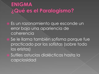  Es un razonamiento que esconde un
error bajo una apariencia de
coherencia
 Se le llama también sofisma porque fue
practicado por los sofistas (sobre todo
los eristas)
 Sutiles astucias dialécticas hasta la
capciosidad
 