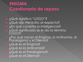  ¿Qué significa “LOGO”?
 ¿Qué dijo Heráclito al respecto?
 ¿En qué consistía la inteligencia?
 ¿Qué significado se le dio la término
LOGO?
 ¿Por qué nacen el Enigma, la Antinomia, el
Paralogismo y el Dilema?
 ¿Qué es el Enigma?
 ¿Qué es la Antinomia?
 ¿Qué es el Paralogismo?
 ¿Qué es el Dilema?
 