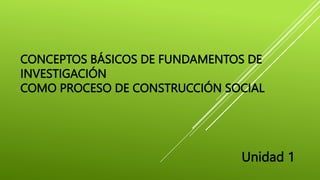 CONCEPTOS BÁSICOS DE FUNDAMENTOS DE
INVESTIGACIÓN
COMO PROCESO DE CONSTRUCCIÓN SOCIAL
Unidad 1
 