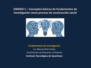 UNIDAD 1 – Conceptos básicos de fundamentos de
investigación como proceso de construcción social
Fundamentos de Investigación
Lic. Manuel Ortiz Cortés
Coordinación de Educación a Distancia
Instituto Tecnológico de Querétaro
 