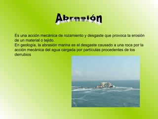 Es una acción mecánica de rozamiento y desgaste que provoca la erosión de un material o tejido. En geología, la abrasión marina es el desgaste causado a una roca por la acción mecánica del agua cargada por partículas procedentes de los derrubios Abrasión 
