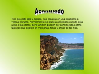 Tipo de costa alta y maciza, que consiste en una pendiente o vertical abrupta. Normalmente se alude a acantilado cuando está junto a las costas, pero también pueden ser considerados como tales los que existen en montañas, fallas y orillas de los ríos. Acantilado 