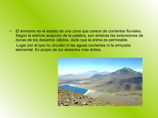 El arreísmo es el estado de una zona que carece de corrientes fluviales. Según la estricta acepción de la palabra, son arreicas las extensiones de dunas de los desiertos cálidos, dado que la arena es permeable. Lugar por el que no circulan ni las aguas corrientes ni la arroyada elemental. Es propio de los desiertos más áridos. 