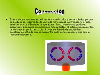 Es una de las tres formas de transferencia de calor y se caracteriza porque se produce por intermedio de un fluido (aire, agua) que transporta el calor entre zonas con diferentes temperaturas. La convección se produce únicamente por medio de materiales fluidos. Éstos, al calentarse, aumentan de volumen y, por lo tanto, disminuyen su densidad y ascienden desplazando el fluido que se encuentra en la parte superior y que está a menor temperatura. Convección 