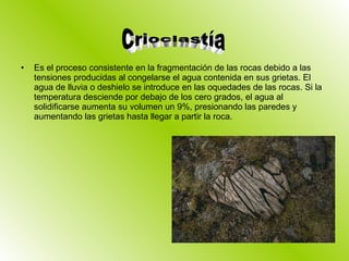 Es el proceso consistente en la fragmentación de las rocas debido a las tensiones producidas al congelarse el agua contenida en sus grietas. El agua de lluvia o deshielo se introduce en las oquedades de las rocas. Si la temperatura desciende por debajo de los cero grados, el agua al solidificarse aumenta su volumen un 9%, presionando las paredes y aumentando las grietas hasta llegar a partir la roca. Crioclastía 