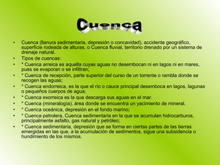 Cuenca (llanura sedimentaria, depresión o concavidad), accidente geográfico, superficie rodeada de alturas, o Cuenca fluvial, territorio drenado por un sistema de drenaje natural. Tipos de cuencas:  * Cuenca arreica es aquella cuyas aguas no desembocan ni en lagos ni en mares, pues se evaporan o se infiltran; * Cuenca de recepción, parte superior del curso de un torrente o rambla donde se recogen las aguas; * Cuenca endorreica, es la que el río o cauce principal desemboca en lagos, lagunas o pequeños cuerpos de agua; * Cuenca exorreica es la que descarga sus aguas en el mar. * Cuenca (mineralogía), área donde se encuentra un yacimiento de mineral. * Cuenca oceánica, depresión en el fondo marino; * Cuenca petrolera, Cuenca sedimentaria en la que se acumulan hidrocarburos, principalmente asfalto, gas natural y petróleo; * Cuenca sedimentaria, depresión que se forma en ciertas partes de las tierras emergidas en las que, a la acumulación de sedimentos, sigue una subsidencia o hundimiento de los mismos. Cuenca 