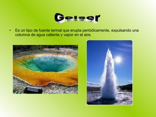 Es un tipo de fuente termal que erupta periódicamente, expulsando una columna de agua caliente y vapor en el aire. Geiser 