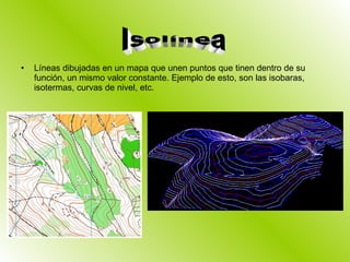 Líneas dibujadas en un mapa que unen puntos que tinen dentro de su función, un mismo valor constante. Ejemplo de esto, son las isobaras, isotermas, curvas de nivel, etc. Isolínea 