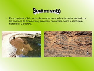 Es un material sólido, acumulado sobre la superficie terrestre, derivado de las acciones de fenómenos y procesos, que actúan sobre la atmósfera, hidrósfera, y biosfera. Sedimiento 